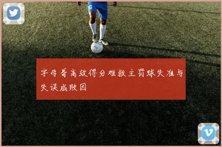 字母哥高效得分难救主罚球失准与失误成败因