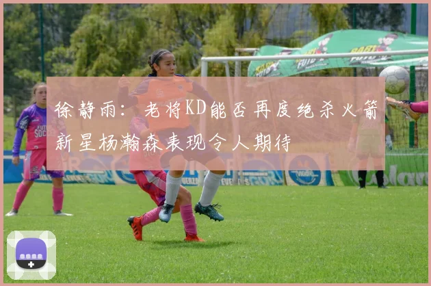 徐静雨：老将KD能否再度绝杀火箭新星杨瀚森表现令人期待