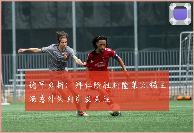 德甲分析：拜仁险胜科隆莱比锡主场意外失利引发关注