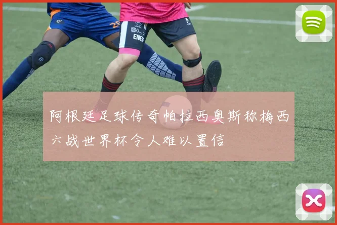 阿根廷足球传奇帕拉西奥斯称梅西六战世界杯令人难以置信