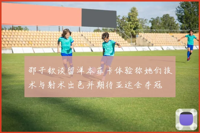 邵子钦谈留洋本菲卡体验称她们技术与射术出色并期待亚运会夺冠