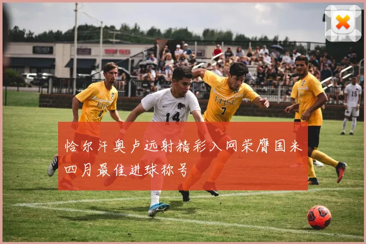 恰尔汗奥卢远射精彩入网荣膺国米四月最佳进球称号