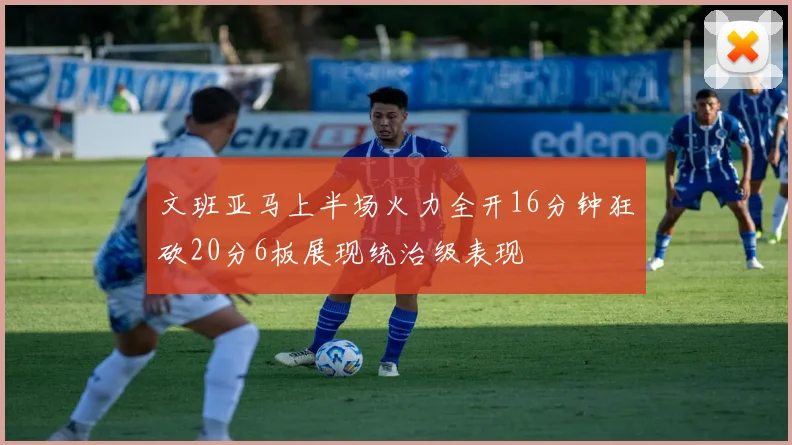 文班亚马上半场火力全开16分钟狂砍20分6板展现统治级表现