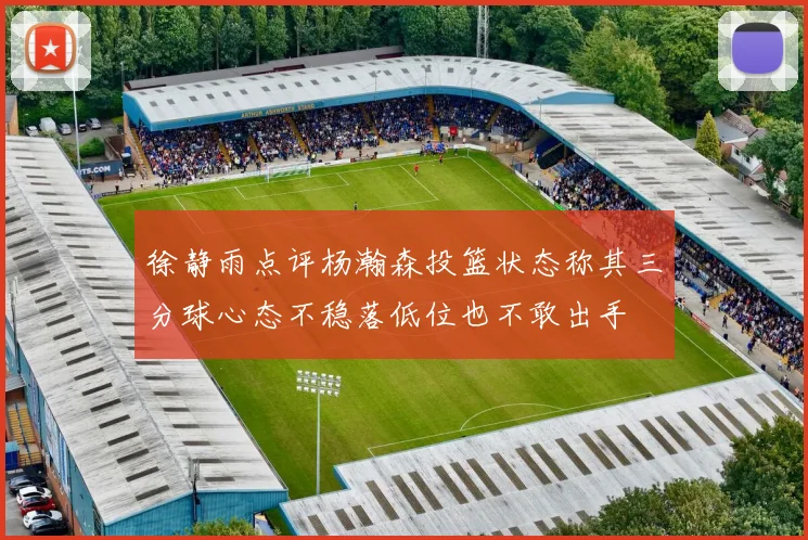 徐静雨点评杨瀚森投篮状态称其三分球心态不稳落低位也不敢出手