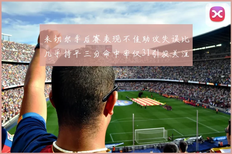 米切尔季后赛表现不佳助攻失误比几乎持平三分命中率仅31引发关注