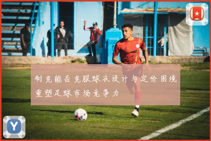 耐克能否克服球衣设计与定价困境重塑足球市场竞争力