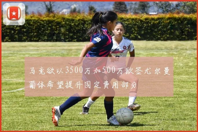 马竞欲以3500万加500万欧签尤尔曼葡体希望提升固定费用部分