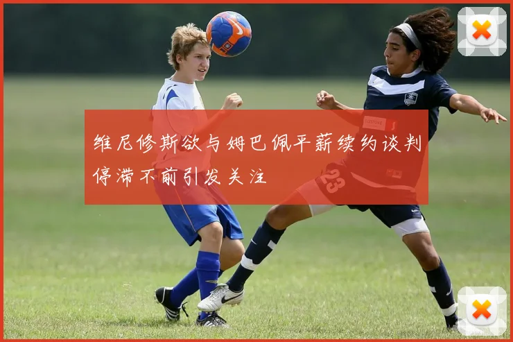 维尼修斯欲与姆巴佩平薪续约谈判停滞不前引发关注