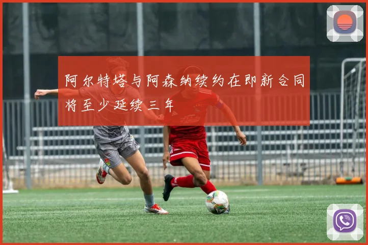 阿尔特塔与阿森纳续约在即新合同将至少延续三年