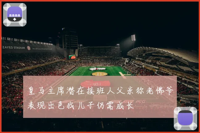 皇马主席潜在接班人父亲称老佛爷表现出色我儿子仍需成长