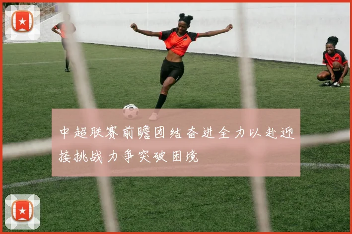 中超联赛前瞻团结奋进全力以赴迎接挑战力争突破困境