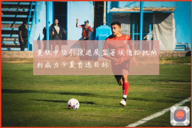 曼联中场引援进展显著埃德松托纳利成为今夏首选目标