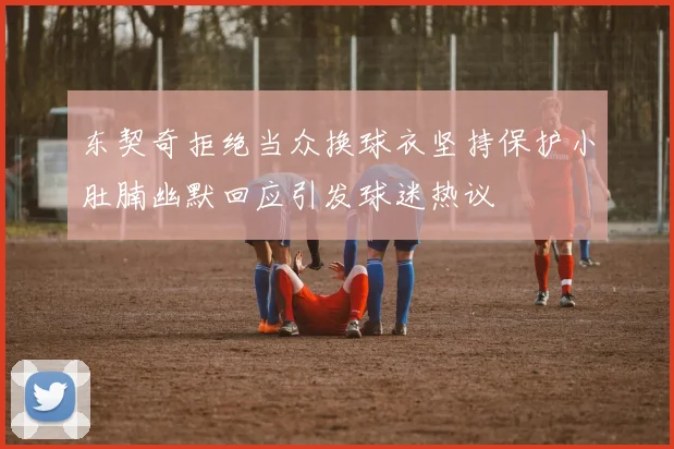东契奇拒绝当众换球衣坚持保护小肚腩幽默回应引发球迷热议