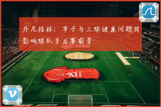 丹尼格林：华子与三球健康问题将影响球队季后赛前景
