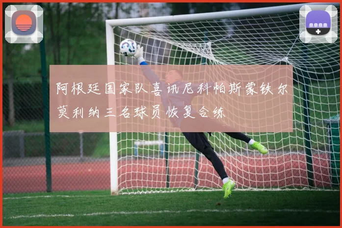 阿根廷国家队喜讯尼科帕斯蒙铁尔莫利纳三名球员恢复合练