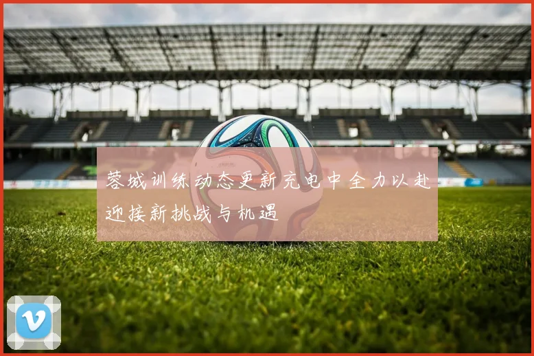 蓉城训练动态更新充电中全力以赴迎接新挑战与机遇