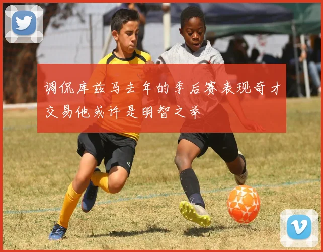 调侃库兹马去年的季后赛表现奇才交易他或许是明智之举