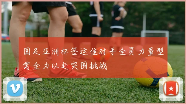 国足亚洲杯签运佳对手全员力量型需全力以赴突围挑战
