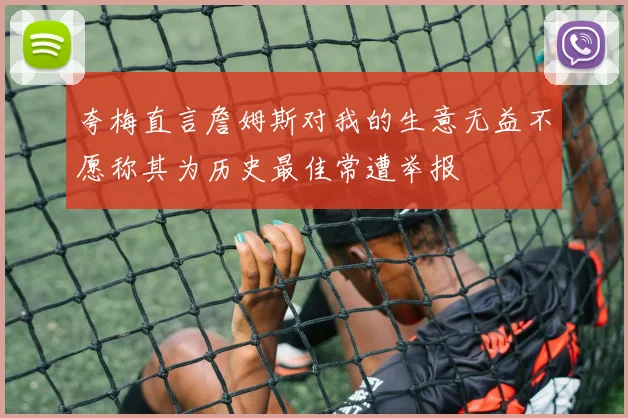 夸梅直言詹姆斯对我的生意无益不愿称其为历史最佳常遭举报