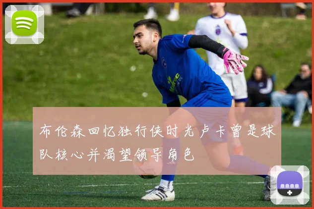 布伦森回忆独行侠时光卢卡曾是球队核心并渴望领导角色