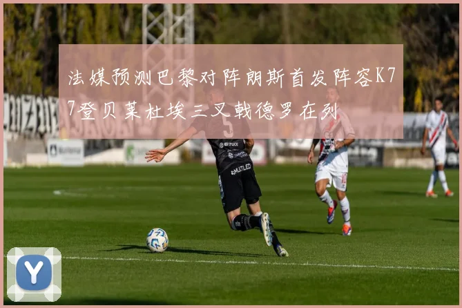法媒预测巴黎对阵朗斯首发阵容K77登贝莱杜埃三叉戟德罗在列