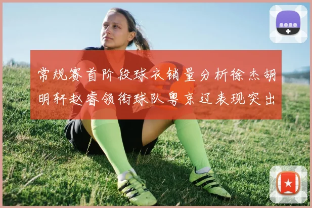 常规赛首阶段球衣销量分析徐杰胡明轩赵睿领衔球队粤京辽表现突出