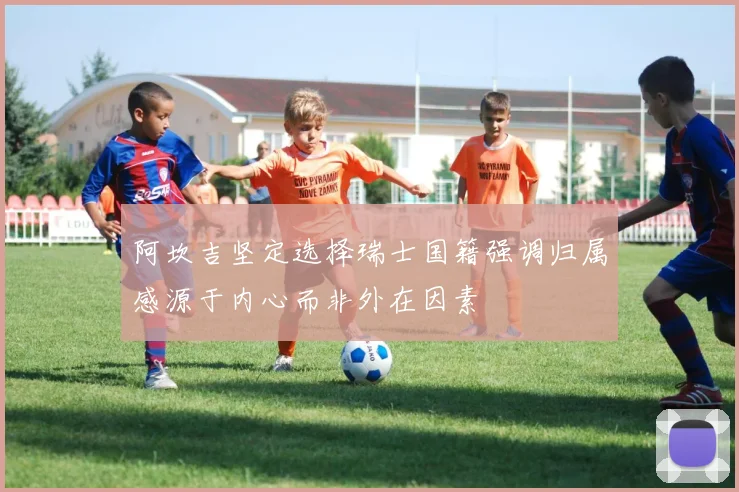 阿坎吉坚定选择瑞士国籍强调归属感源于内心而非外在因素