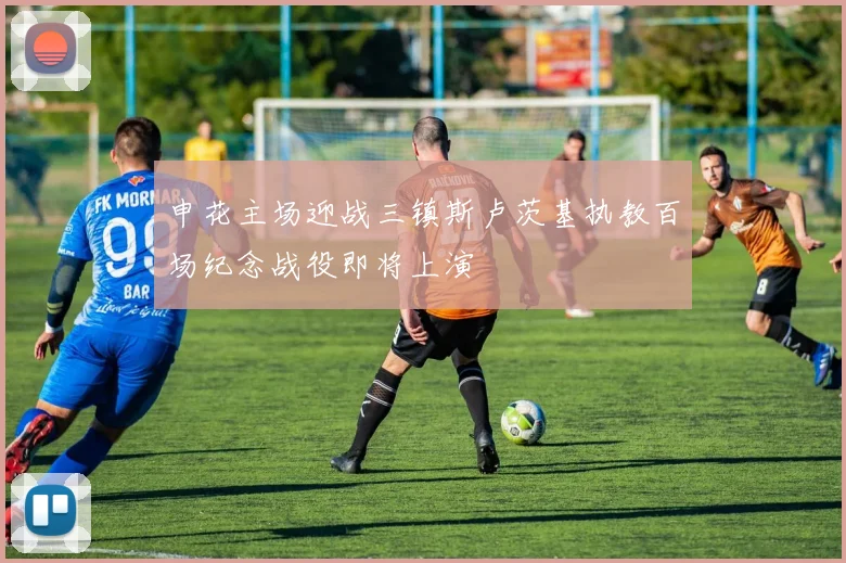 申花主场迎战三镇斯卢茨基执教百场纪念战役即将上演